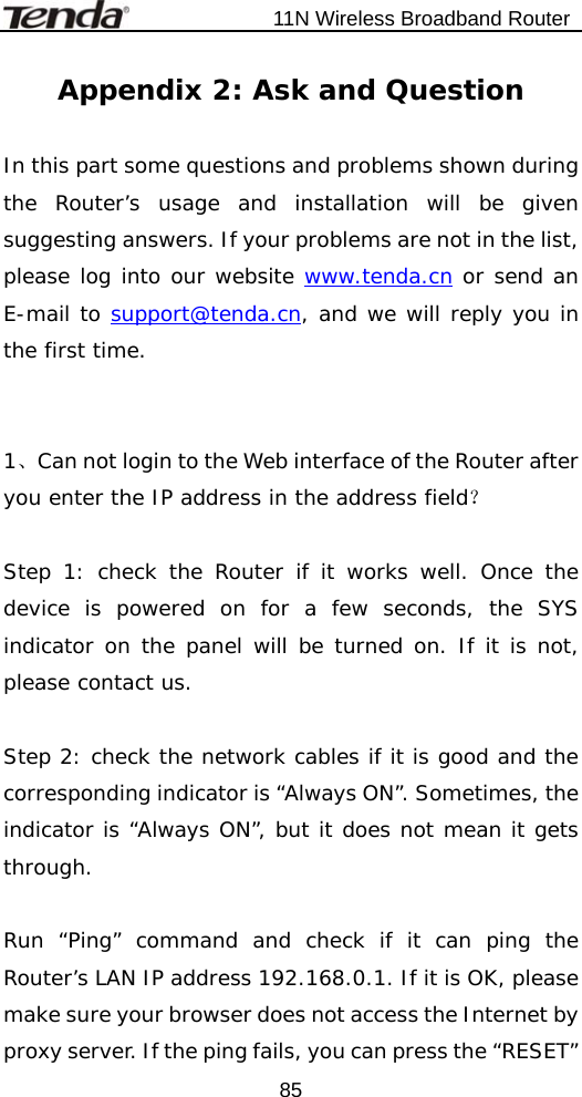                           11N Wireless Broadband Router  85Appendix 2: Ask and Question  In this part some questions and problems shown during the Router’s usage and installation will be given suggesting answers. If your problems are not in the list, please log into our website www.tenda.cn or send an E-mail to support@tenda.cn, and we will reply you in the first time.     1、Can not login to the Web interface of the Router after you enter the IP address in the address field？  Step 1: check the Router if it works well. Once the device is powered on for a few seconds, the SYS indicator on the panel will be turned on. If it is not, please contact us.     Step 2: check the network cables if it is good and the corresponding indicator is “Always ON”. Sometimes, the indicator is “Always ON”, but it does not mean it gets through.   Run “Ping” command and check if it can ping the Router’s LAN IP address 192.168.0.1. If it is OK, please make sure your browser does not access the Internet by proxy server. If the ping fails, you can press the “RESET” 