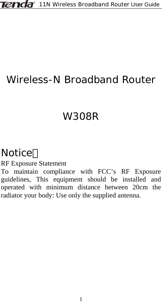              11N Wireless Broadband Router User Guide  1        Wireless-N Broadband Router   W308R   Notice： RF Exposure Statement To maintain compliance with FCC’s RF Exposure guidelines, This equipment should be installed and operated with minimum distance between 20cm the radiator your body: Use only the supplied antenna. 