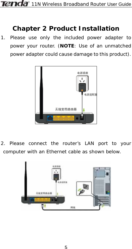              11N Wireless Broadband Router User Guide  5 Chapter 2 Product Installation 1. Please use only the included power adapter to power your router. (NOTE: Use of an unmatched power adapter could cause damage to this product).     2. Please connect the router’s LAN port to your computer with an Ethernet cable as shown below.       