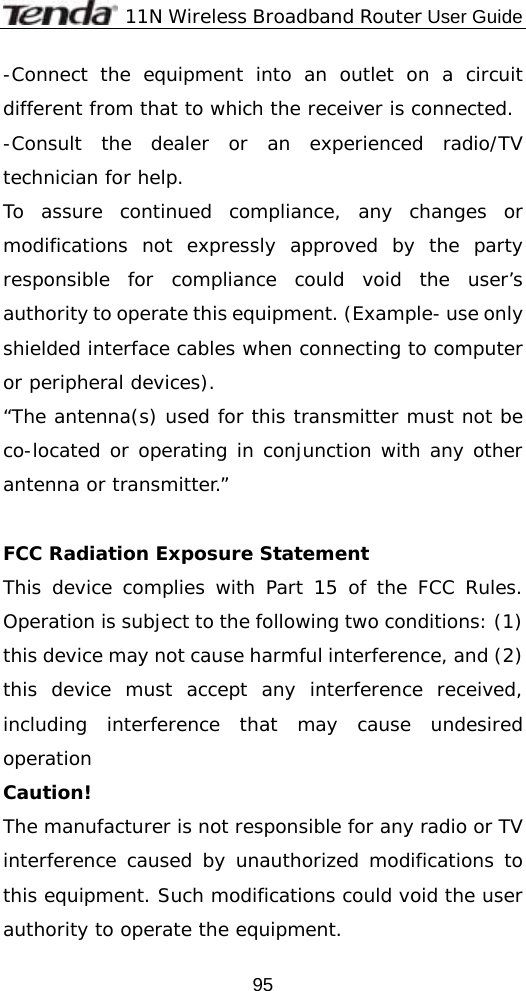              11N Wireless Broadband Router User Guide  95-Connect the equipment into an outlet on a circuit different from that to which the receiver is connected. -Consult the dealer or an experienced radio/TV technician for help. To assure continued compliance, any changes or modifications not expressly approved by the party responsible for compliance could void the user’s authority to operate this equipment. (Example- use only shielded interface cables when connecting to computer or peripheral devices). “The antenna(s) used for this transmitter must not be co-located or operating in conjunction with any other antenna or transmitter.”  FCC Radiation Exposure Statement This device complies with Part 15 of the FCC Rules. Operation is subject to the following two conditions: (1) this device may not cause harmful interference, and (2) this device must accept any interference received, including interference that may cause undesired operation Caution!  The manufacturer is not responsible for any radio or TV interference caused by unauthorized modifications to this equipment. Such modifications could void the user authority to operate the equipment. 