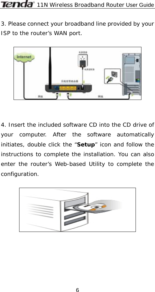              11N Wireless Broadband Router User Guide  63. Please connect your broadband line provided by your ISP to the router’s WAN port.     4. Insert the included software CD into the CD drive of your computer. After the software automatically initiates, double click the “Setup” icon and follow the instructions to complete the installation. You can also enter the router’s Web-based Utility to complete the configuration.    