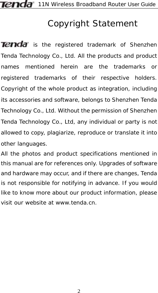              11N Wireless Broadband Router User Guide  2          Copyright Statement   is the registered trademark of Shenzhen Tenda Technology Co., Ltd. All the products and product names mentioned herein are the trademarks or registered trademarks of their respective holders. Copyright of the whole product as integration, including its accessories and software, belongs to Shenzhen Tenda Technology Co., Ltd. Without the permission of Shenzhen Tenda Technology Co., Ltd, any individual or party is not allowed to copy, plagiarize, reproduce or translate it into other languages. All the photos and product specifications mentioned in this manual are for references only. Upgrades of software and hardware may occur, and if there are changes, Tenda is not responsible for notifying in advance. If you would like to know more about our product information, please visit our website at www.tenda.cn.   