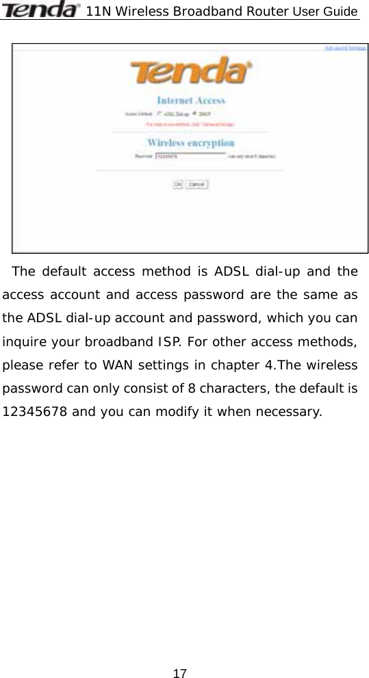              11N Wireless Broadband Router User Guide  17 The default access method is ADSL dial-up and the access account and access password are the same as the ADSL dial-up account and password, which you can inquire your broadband ISP. For other access methods, please refer to WAN settings in chapter 4.The wireless password can only consist of 8 characters, the default is 12345678 and you can modify it when necessary. 