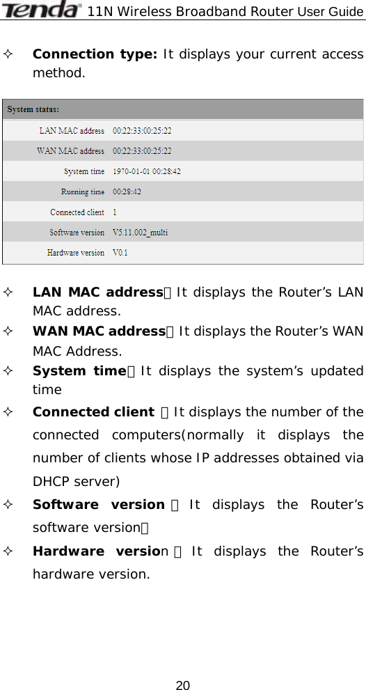             11N Wireless Broadband Router User Guide  20 Connection type: It displays your current access method.     LAN MAC address：It displays the Router’s LAN MAC address.  WAN MAC address：It displays the Router’s WAN MAC Address.  System time：It displays the system’s updated time  Connected client ：It displays the number of the connected computers(normally it displays the number of clients whose IP addresses obtained via DHCP server)  Software version ：It displays the Router’s software version；  Hardware version：It displays the Router’s hardware version. 