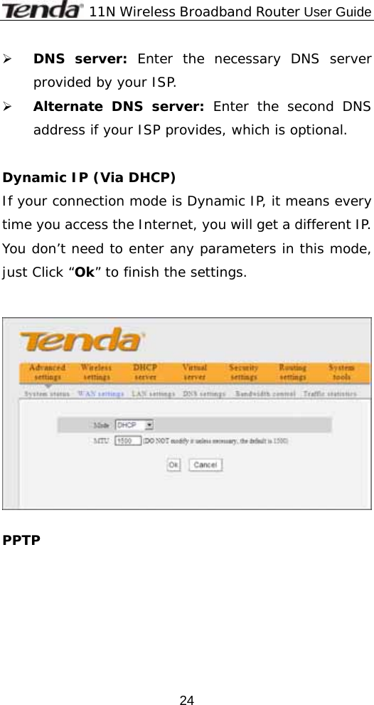              11N Wireless Broadband Router User Guide  24¾ DNS server: Enter the necessary DNS server provided by your ISP. ¾ Alternate DNS server: Enter the second DNS address if your ISP provides, which is optional.  Dynamic IP (Via DHCP) If your connection mode is Dynamic IP, it means every time you access the Internet, you will get a different IP. You don’t need to enter any parameters in this mode, just Click “Ok” to finish the settings.     PPTP   