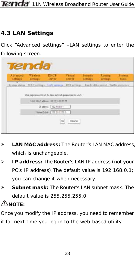              11N Wireless Broadband Router User Guide  28 4.3 LAN Settings Click “Advanced settings” –LAN settings to enter the following screen.   ¾ LAN MAC address: The Router’s LAN MAC address, which is unchangeable. ¾ IP address: The Router’s LAN IP address (not your PC’s IP address).The default value is 192.168.0.1; you can change it when necessary. ¾ Subnet mask: The Router’s LAN subnet mask. The default value is 255.255.255.0  NOTE: Once you modify the IP address, you need to remember it for next time you log in to the web-based utility. 