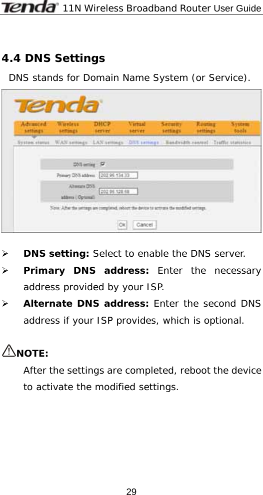             11N Wireless Broadband Router User Guide  29 4.4 DNS Settings DNS stands for Domain Name System (or Service).    ¾ DNS setting: Select to enable the DNS server.  ¾ Primary DNS address: Enter the necessary address provided by your ISP.   ¾ Alternate DNS address: Enter the second DNS address if your ISP provides, which is optional.  NOTE: After the settings are completed, reboot the device to activate the modified settings. 