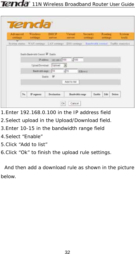              11N Wireless Broadband Router User Guide  32 1.Enter 192.168.0.100 in the IP address field  2.Select upload in the Upload/Download field. 3.Enter 10-15 in the bandwidth range field 4.Select “Enable” 5.Click “Add to list” 6.Click “Ok” to finish the upload rule settings.  And then add a download rule as shown in the picture below. 