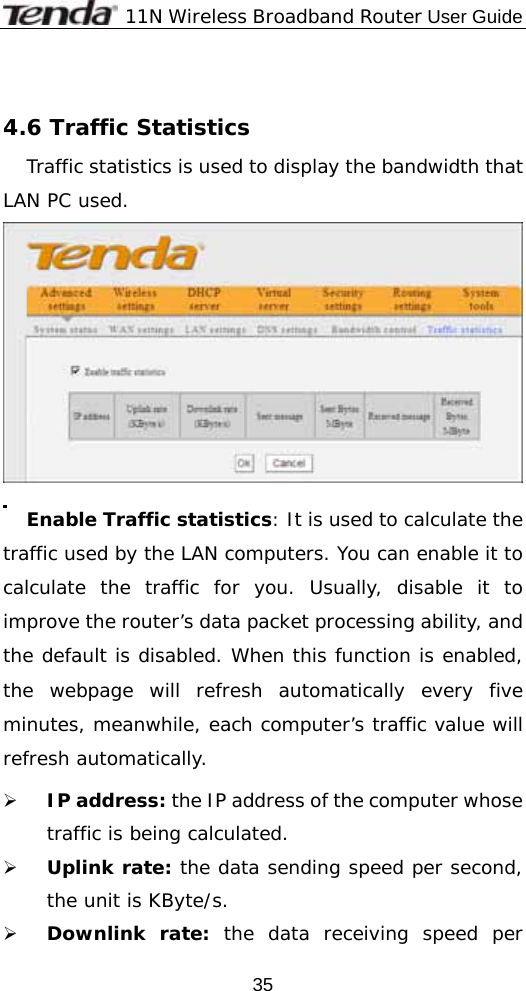              11N Wireless Broadband Router User Guide  35 4.6 Traffic Statistics  Traffic statistics is used to display the bandwidth that LAN PC used.  Enable Traffic statistics: It is used to calculate the traffic used by the LAN computers. You can enable it to calculate the traffic for you. Usually, disable it to improve the router’s data packet processing ability, and the default is disabled. When this function is enabled, the webpage will refresh automatically every five minutes, meanwhile, each computer’s traffic value will refresh automatically. ¾ IP address: the IP address of the computer whose traffic is being calculated. ¾ Uplink rate: the data sending speed per second, the unit is KByte/s. ¾ Downlink rate: the data receiving speed per 