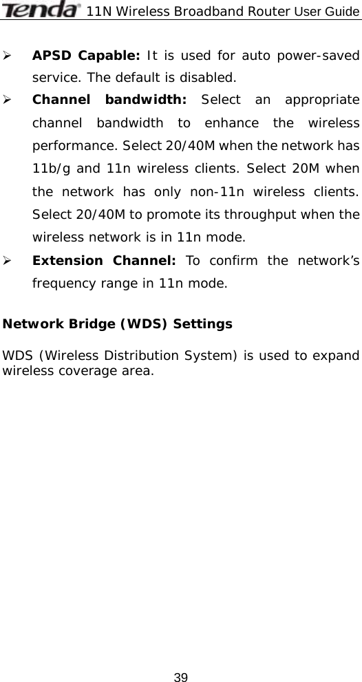              11N Wireless Broadband Router User Guide  39¾ APSD Capable: It is used for auto power-saved service. The default is disabled. ¾ Channel bandwidth: Select an appropriate channel bandwidth to enhance the wireless performance. Select 20/40M when the network has 11b/g and 11n wireless clients. Select 20M when the network has only non-11n wireless clients. Select 20/40M to promote its throughput when the wireless network is in 11n mode. ¾ Extension Channel: To confirm the network’s frequency range in 11n mode.   Network Bridge (WDS) Settings  WDS (Wireless Distribution System) is used to expand wireless coverage area.   