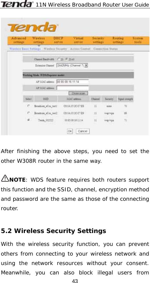              11N Wireless Broadband Router User Guide  43   After finishing the above steps, you need to set the other W308R router in the same way.   NOTE: WDS feature requires both routers support this function and the SSID, channel, encryption method and password are the same as those of the connecting router.  5.2 Wireless Security Settings With the wireless security function, you can prevent others from connecting to your wireless network and using the network resources without your consent. Meanwhile, you can also block illegal users from 