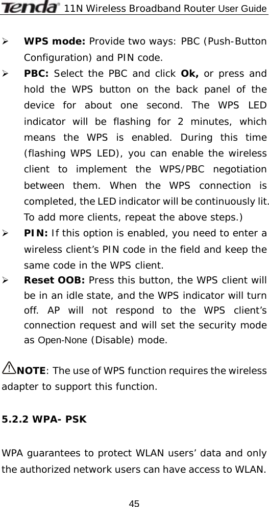              11N Wireless Broadband Router User Guide  45¾ WPS mode: Provide two ways: PBC (Push-Button Configuration) and PIN code. ¾ PBC: Select the PBC and click Ok, or press and hold the WPS button on the back panel of the device for about one second. The WPS LED indicator will be flashing for 2 minutes, which means the WPS is enabled. During this time (flashing WPS LED), you can enable the wireless client to implement the WPS/PBC negotiation between them. When the WPS connection is completed, the LED indicator will be continuously lit. To add more clients, repeat the above steps.) ¾ PIN: If this option is enabled, you need to enter a wireless client’s PIN code in the field and keep the same code in the WPS client.  ¾ Reset OOB: Press this button, the WPS client will be in an idle state, and the WPS indicator will turn off. AP will not respond to the WPS client’s connection request and will set the security mode as Open-None (Disable) mode.  NOTE: The use of WPS function requires the wireless adapter to support this function.  5.2.2 WPA- PSK  WPA guarantees to protect WLAN users’ data and only the authorized network users can have access to WLAN.    