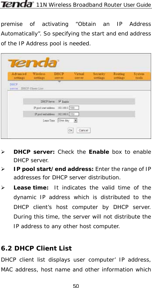              11N Wireless Broadband Router User Guide  50premise of activating “Obtain an IP Address Automatically”. So specifying the start and end address of the IP Address pool is needed.    ¾ DHCP server: Check the Enable box to enable DHCP server.  ¾ IP pool start/end address: Enter the range of IP addresses for DHCP server distribution. ¾ Lease time:  It indicates the valid time of the dynamic IP address which is distributed to the DHCP client’s host computer by DHCP server. During this time, the server will not distribute the IP address to any other host computer.  6.2 DHCP Client List DHCP client list displays user computer’ IP address, MAC address, host name and other information which 