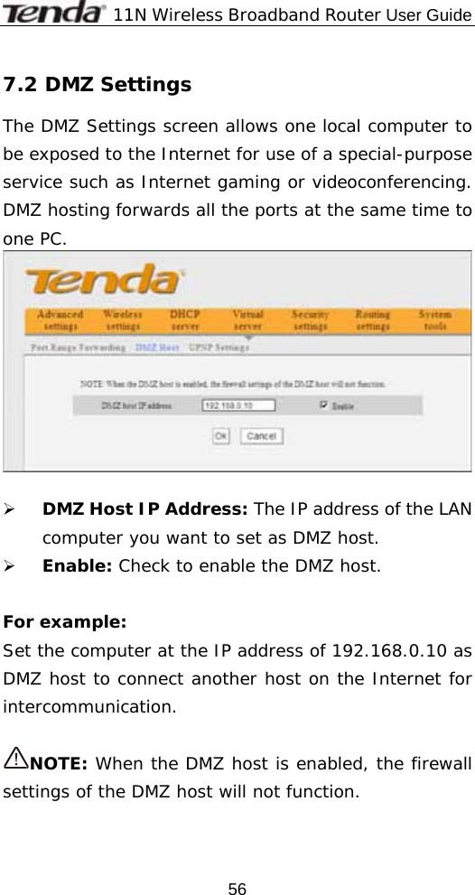              11N Wireless Broadband Router User Guide  567.2 DMZ Settings The DMZ Settings screen allows one local computer to be exposed to the Internet for use of a special-purpose service such as Internet gaming or videoconferencing. DMZ hosting forwards all the ports at the same time to one PC.    ¾ DMZ Host IP Address: The IP address of the LAN computer you want to set as DMZ host. ¾ Enable: Check to enable the DMZ host.  For example:  Set the computer at the IP address of 192.168.0.10 as DMZ host to connect another host on the Internet for intercommunication.  NOTE: When the DMZ host is enabled, the firewall settings of the DMZ host will not function. 