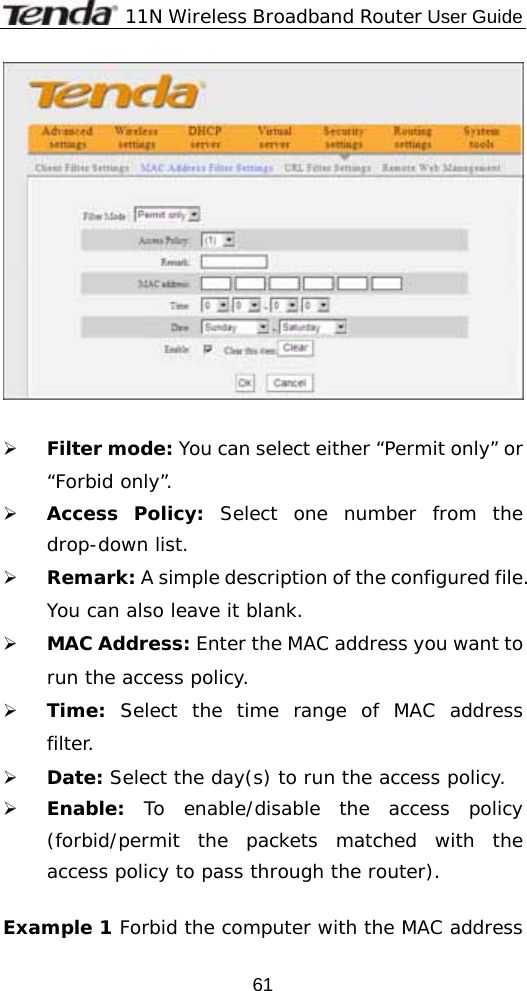             11N Wireless Broadband Router User Guide  61                 ¾ Filter mode: You can select either “Permit only” or “Forbid only”. ¾ Access Policy: Select one number from the drop-down list. ¾ Remark: A simple description of the configured file. You can also leave it blank. ¾ MAC Address: Enter the MAC address you want to run the access policy. ¾ Time: Select the time range of MAC address   filter. ¾ Date: Select the day(s) to run the access policy. ¾ Enable: To enable/disable the access policy (forbid/permit the packets matched with the access policy to pass through the router).   Example 1 Forbid the computer with the MAC address 