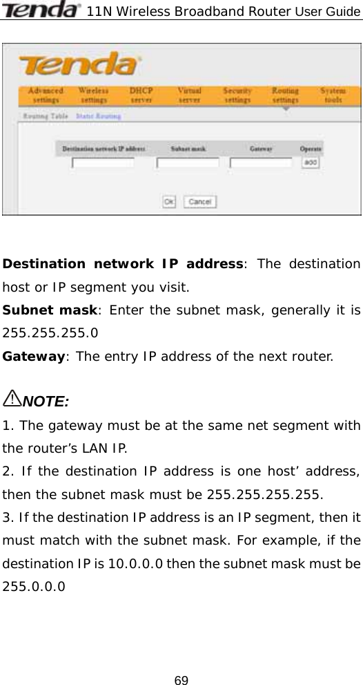              11N Wireless Broadband Router User Guide  69   Destination network IP address: The destination host or IP segment you visit. Subnet mask: Enter the subnet mask, generally it is 255.255.255.0 Gateway: The entry IP address of the next router.  NOTE: 1. The gateway must be at the same net segment with the router’s LAN IP. 2. If the destination IP address is one host’ address, then the subnet mask must be 255.255.255.255. 3. If the destination IP address is an IP segment, then it must match with the subnet mask. For example, if the destination IP is 10.0.0.0 then the subnet mask must be 255.0.0.0 
