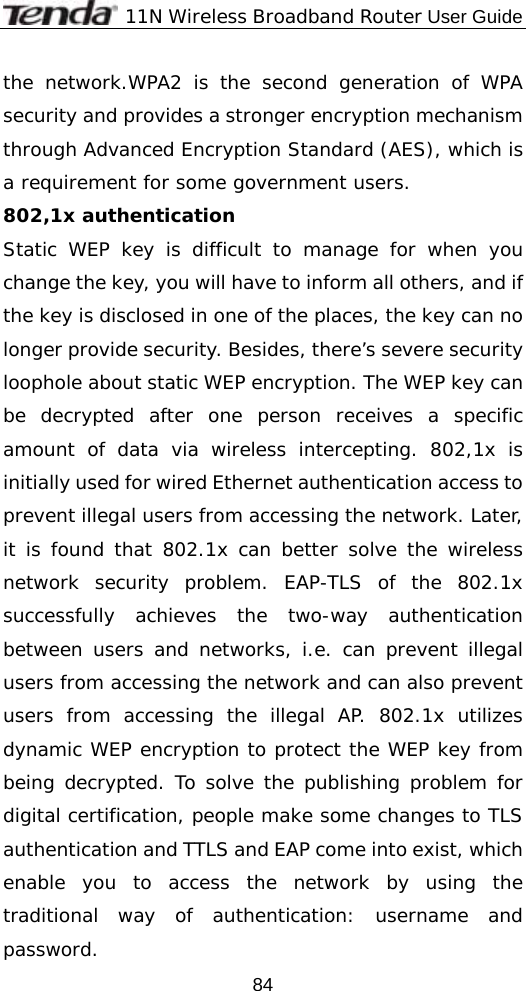              11N Wireless Broadband Router User Guide  84the network.WPA2 is the second generation of WPA security and provides a stronger encryption mechanism through Advanced Encryption Standard (AES), which is a requirement for some government users. 802,1x authentication  Static WEP key is difficult to manage for when you change the key, you will have to inform all others, and if the key is disclosed in one of the places, the key can no longer provide security. Besides, there’s severe security loophole about static WEP encryption. The WEP key can be decrypted after one person receives a specific amount of data via wireless intercepting. 802,1x is initially used for wired Ethernet authentication access to prevent illegal users from accessing the network. Later, it is found that 802.1x can better solve the wireless network security problem. EAP-TLS of the 802.1x successfully achieves the two-way authentication between users and networks, i.e. can prevent illegal users from accessing the network and can also prevent users from accessing the illegal AP. 802.1x utilizes dynamic WEP encryption to protect the WEP key from being decrypted. To solve the publishing problem for digital certification, people make some changes to TLS authentication and TTLS and EAP come into exist, which enable you to access the network by using the traditional way of authentication: username and password. 