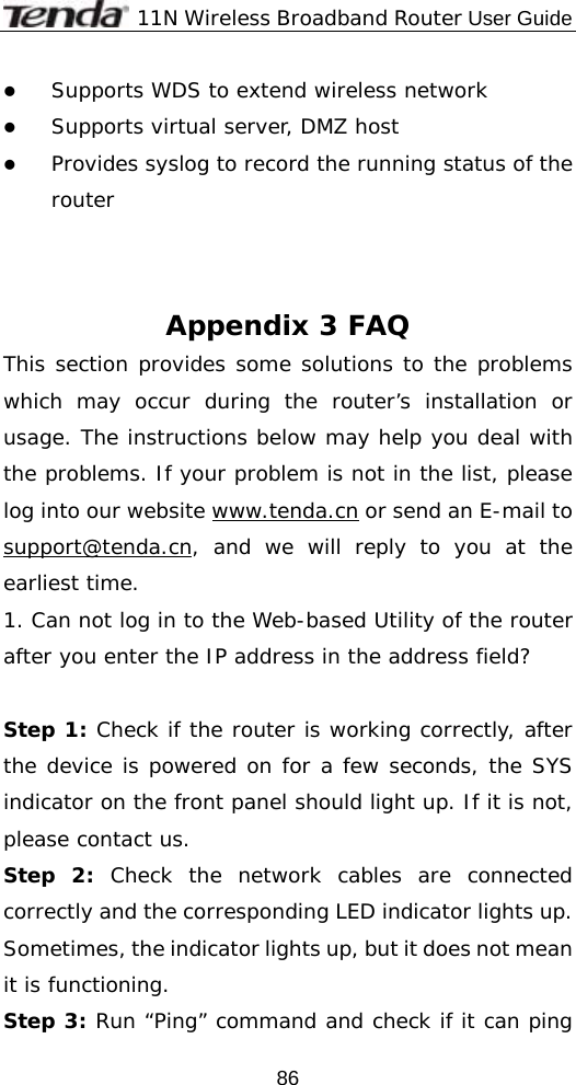              11N Wireless Broadband Router User Guide  86z Supports WDS to extend wireless network  z Supports virtual server, DMZ host z Provides syslog to record the running status of the router    Appendix 3 FAQ This section provides some solutions to the problems which may occur during the router’s installation or usage. The instructions below may help you deal with the problems. If your problem is not in the list, please log into our website www.tenda.cn or send an E-mail to support@tenda.cn, and we will reply to you at the earliest time. 1. Can not log in to the Web-based Utility of the router after you enter the IP address in the address field?  Step 1: Check if the router is working correctly, after the device is powered on for a few seconds, the SYS indicator on the front panel should light up. If it is not, please contact us.  Step 2: Check the network cables are connected correctly and the corresponding LED indicator lights up. Sometimes, the indicator lights up, but it does not mean it is functioning.  Step 3: Run “Ping” command and check if it can ping 