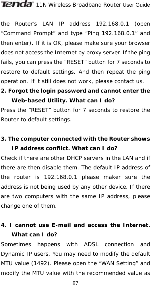              11N Wireless Broadband Router User Guide  87the Router’s LAN IP address 192.168.0.1 (open “Command Prompt” and type “Ping 192.168.0.1” and then enter). If it is OK, please make sure your browser does not access the Internet by proxy server. If the ping fails, you can press the “RESET” button for 7 seconds to restore to default settings. And then repeat the ping operation. If it still does not work, please contact us. 2. Forgot the login password and cannot enter the Web-based Utility. What can I do? Press the “RESET” button for 7 seconds to restore the Router to default settings.  3. The computer connected with the Router shows IP address conflict. What can I do? Check if there are other DHCP servers in the LAN and if there are then disable them. The default IP address of the router is 192.168.0.1 please maker sure the address is not being used by any other device. If there are two computers with the same IP address, please change one of them.  4. I cannot use E-mail and access the Internet. What can I do? Sometimes happens with ADSL connection and Dynamic IP users. You may need to modify the default MTU value (1492). Please open the “WAN Setting” and modify the MTU value with the recommended value as 