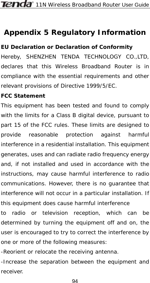              11N Wireless Broadband Router User Guide  94 Appendix 5 Regulatory Information  EU Declaration or Declaration of Conformity  Hereby, SHENZHEN TENDA TECHNOLOGY CO.,LTD, declares that this Wireless Broadband Router is in compliance with the essential requirements and other relevant provisions of Directive 1999/5/EC. FCC Statement This equipment has been tested and found to comply with the limits for a Class B digital device, pursuant to part 15 of the FCC rules. These limits are designed to provide reasonable protection against harmful interference in a residential installation. This equipment generates, uses and can radiate radio frequency energy and, if not installed and used in accordance with the instructions, may cause harmful interference to radio communications. However, there is no guarantee that interference will not occur in a particular installation. If this equipment does cause harmful interference  to radio or television reception, which can be determined by turning the equipment off and on, the user is encouraged to try to correct the interference by one or more of the following measures: -Reorient or relocate the receiving antenna. -Increase the separation between the equipment and receiver. 