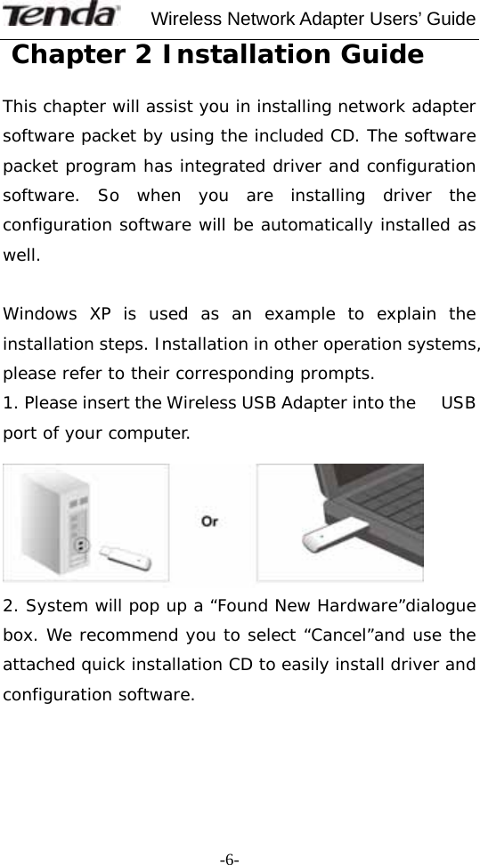     Wireless Network Adapter Users’ Guide  -6- Chapter 2 Installation Guide  This chapter will assist you in installing network adapter software packet by using the included CD. The software packet program has integrated driver and configuration software. So when you are installing driver the configuration software will be automatically installed as well.  Windows XP is used as an example to explain the installation steps. Installation in other operation systems, please refer to their corresponding prompts. 1. Please insert the Wireless USB Adapter into the     USB port of your computer.   2. System will pop up a “Found New Hardware”dialogue box. We recommend you to select “Cancel”and use the attached quick installation CD to easily install driver and configuration software.     