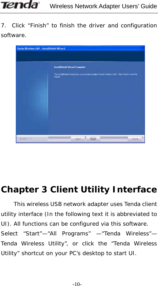     Wireless Network Adapter Users’ Guide  -10- 7.  Click “Finish” to finish the driver and configuration software.           Chapter 3 Client Utility Interface   This wireless USB network adapter uses Tenda client utility interface (In the following text it is abbreviated to UI). All functions can be configured via this software. Select “Start”—“All Programs” —“Tenda Wireless”— Tenda Wireless Utility”, or click the “Tenda Wireless Utility” shortcut on your PC’s desktop to start UI. 