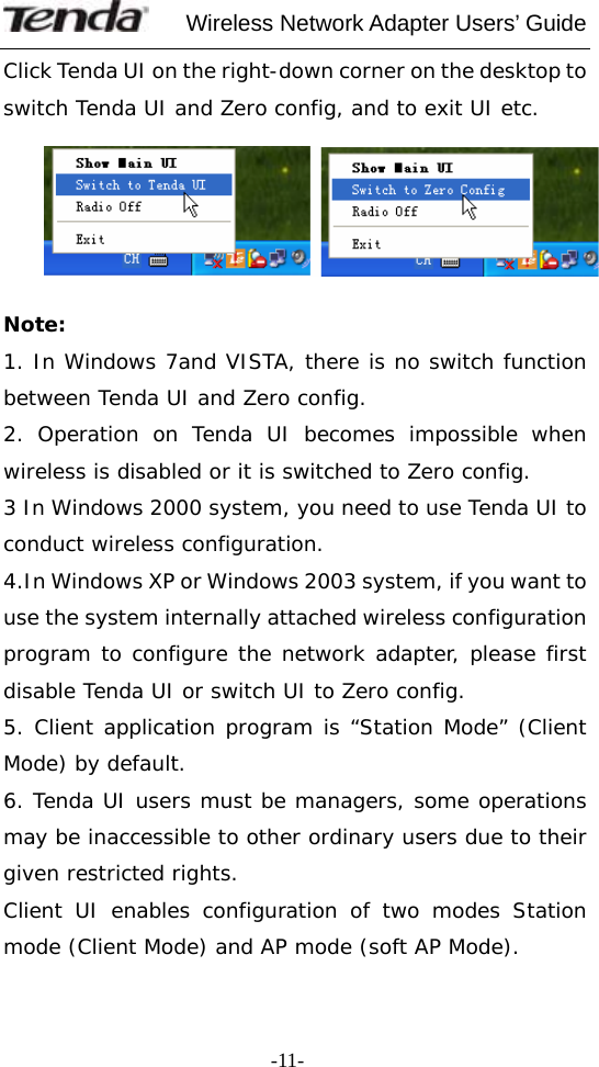     Wireless Network Adapter Users’ Guide  -11-Click Tenda UI on the right-down corner on the desktop to switch Tenda UI and Zero config, and to exit UI etc.    Note: 1. In Windows 7and VISTA, there is no switch function between Tenda UI and Zero config. 2. Operation on Tenda UI becomes impossible when wireless is disabled or it is switched to Zero config.   3 In Windows 2000 system, you need to use Tenda UI to conduct wireless configuration. 4.In Windows XP or Windows 2003 system, if you want to use the system internally attached wireless configuration program to configure the network adapter, please first disable Tenda UI or switch UI to Zero config. 5. Client application program is “Station Mode” (Client Mode) by default. 6. Tenda UI users must be managers, some operations may be inaccessible to other ordinary users due to their given restricted rights.  Client UI enables configuration of two modes Station mode (Client Mode) and AP mode (soft AP Mode). 