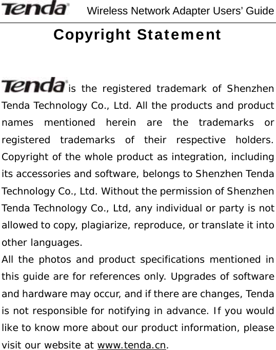     Wireless Network Adapter Users’ Guide Copyright Statement  is the registered trademark of Shenzhen Tenda Technology Co., Ltd. All the products and product names mentioned herein are the trademarks or registered trademarks of their respective holders. Copyright of the whole product as integration, including its accessories and software, belongs to Shenzhen Tenda Technology Co., Ltd. Without the permission of Shenzhen Tenda Technology Co., Ltd, any individual or party is not allowed to copy, plagiarize, reproduce, or translate it into other languages. All the photos and product specifications mentioned in this guide are for references only. Upgrades of software and hardware may occur, and if there are changes, Tenda is not responsible for notifying in advance. If you would like to know more about our product information, please visit our website at www.tenda.cn.    