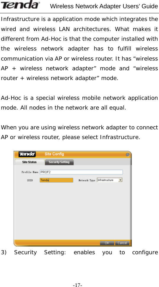     Wireless Network Adapter Users’ Guide  -17-Infrastructure is a application mode which integrates the wired and wireless LAN architectures. What makes it different from Ad-Hoc is that the computer installed with the wireless network adapter has to fulfill wireless communication via AP or wireless router. It has “wireless AP + wireless network adapter” mode and “wireless router + wireless network adapter” mode.  Ad-Hoc is a special wireless mobile network application mode. All nodes in the network are all equal.  When you are using wireless network adapter to connect AP or wireless router, please select Infrastructure.    3) Security Setting: enables you to configure 