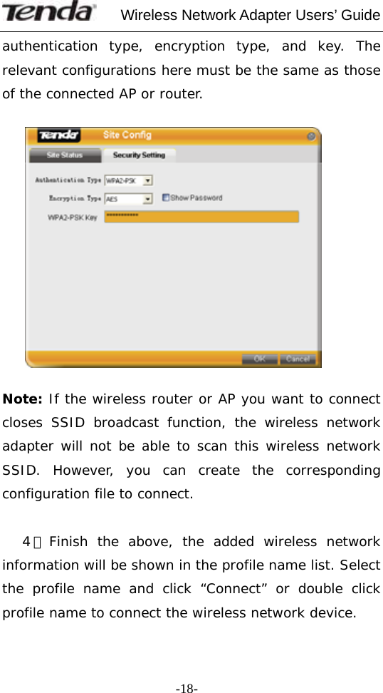     Wireless Network Adapter Users’ Guide  -18-authentication type, encryption type, and key. The relevant configurations here must be the same as those of the connected AP or router.    Note: If the wireless router or AP you want to connect closes SSID broadcast function, the wireless network adapter will not be able to scan this wireless network SSID. However, you can create the corresponding configuration file to connect.     4）Finish the above, the added wireless network information will be shown in the profile name list. Select the profile name and click “Connect” or double click profile name to connect the wireless network device.  