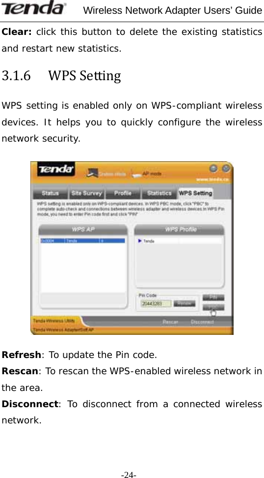     Wireless Network Adapter Users’ Guide  -24-Clear: click this button to delete the existing statistics and restart new statistics. 3.1.6  WPSSettingWPS setting is enabled only on WPS-compliant wireless devices. It helps you to quickly configure the wireless network security.    Refresh: To update the Pin code. Rescan: To rescan the WPS-enabled wireless network in the area. Disconnect: To disconnect from a connected wireless network. 