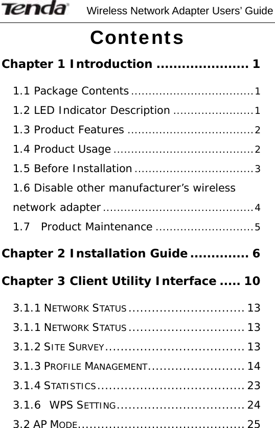     Wireless Network Adapter Users’ Guide  Contents Chapter 1 Introduction ...................... 1 1.1 Package Contents...................................1 1.2 LED Indicator Description .......................1 1.3 Product Features ....................................2 1.4 Product Usage ........................................2 1.5 Before Installation..................................3 1.6 Disable other manufacturer’s wireless network adapter...........................................4 1.7  Product Maintenance ............................5 Chapter 2 Installation Guide .............. 6 Chapter 3 Client Utility Interface ..... 10 3.1.1 NETWORK STATUS..............................13 3.1.1 NETWORK STATUS..............................13 3.1.2 SITE SURVEY....................................13 3.1.3 PROFILE MANAGEMENT.........................14 3.1.4 STATISTICS......................................23 3.1.6  WPS SETTING.................................24 3.2 AP MODE...........................................25 