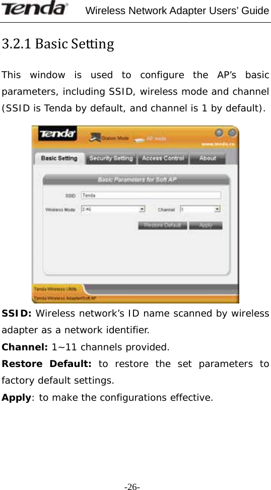     Wireless Network Adapter Users’ Guide  -26-3.2.1BasicSettingThis window is used to configure the AP’s basic parameters, including SSID, wireless mode and channel (SSID is Tenda by default, and channel is 1 by default).   SSID: Wireless network’s ID name scanned by wireless adapter as a network identifier. Channel: 1~11 channels provided. Restore Default: to restore the set parameters to factory default settings. Apply: to make the configurations effective. 