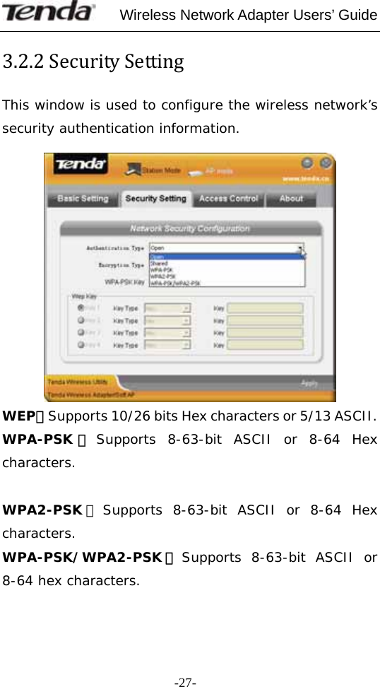     Wireless Network Adapter Users’ Guide  -27-3.2.2SecuritySettingThis window is used to configure the wireless network’s security authentication information.   WEP：Supports 10/26 bits Hex characters or 5/13 ASCII. WPA-PSK ：Supports 8-63-bit ASCII or 8-64 Hex characters.  WPA2-PSK ：Supports 8-63-bit ASCII or 8-64 Hex characters. WPA-PSK/WPA2-PSK ：Supports 8-63-bit ASCII or 8-64 hex characters.  