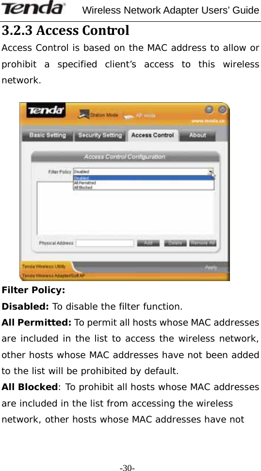     Wireless Network Adapter Users’ Guide  -30-3.2.3AccessControl Access Control is based on the MAC address to allow or prohibit a specified client’s access to this wireless network.              Filter Policy: Disabled: To disable the filter function. All Permitted: To permit all hosts whose MAC addresses are included in the list to access the wireless network, other hosts whose MAC addresses have not been added to the list will be prohibited by default.  All Blocked: To prohibit all hosts whose MAC addresses are included in the list from accessing the wireless network, other hosts whose MAC addresses have not 