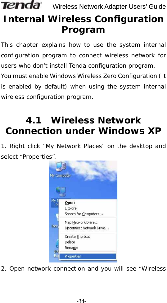     Wireless Network Adapter Users’ Guide  -34-Internal Wireless Configuration Program This chapter explains how to use the system internal configuration program to connect wireless network for users who don’t install Tenda configuration program. You must enable Windows Wireless Zero Configuration (It is enabled by default) when using the system internal wireless configuration program.  4.1  Wireless Network Connection under Windows XP  1. Right click “My Network Places” on the desktop and select “Properties”.  2. Open network connection and you will see “Wireless 