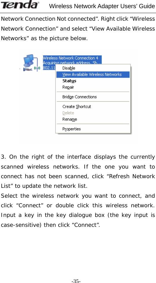     Wireless Network Adapter Users’ Guide  -35-Network Connection Not connected”. Right click “Wireless Network Connection” and select “View Available Wireless Networks” as the picture below.    3. On the right of the interface displays the currently scanned wireless networks. If the one you want to connect has not been scanned, click “Refresh Network List” to update the network list. Select the wireless network you want to connect, and click “Connect” or double click this wireless network. Input a key in the key dialogue box (the key input is case-sensitive) then click “Connect”.    