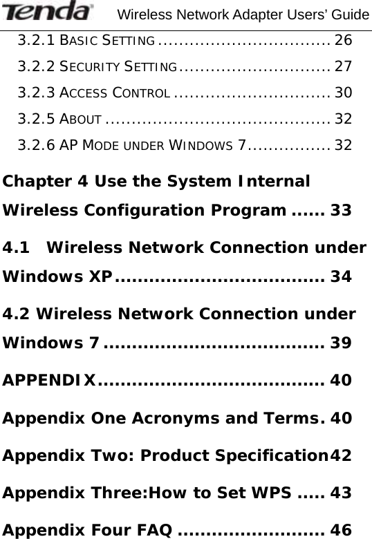     Wireless Network Adapter Users’ Guide  3.2.1 BASIC SETTING .................................26 3.2.2 SECURITY SETTING.............................27 3.2.3 ACCESS CONTROL ..............................30 3.2.5 ABOUT ...........................................32 3.2.6 AP MODE UNDER WINDOWS 7................32 Chapter 4 Use the System Internal Wireless Configuration Program ...... 33 4.1  Wireless Network Connection under Windows XP..................................... 34 4.2 Wireless Network Connection under Windows 7....................................... 39 APPENDIX........................................ 40 Appendix One Acronyms and Terms. 40 Appendix Two: Product Specification42 Appendix Three:How to Set WPS ..... 43 Appendix Four FAQ .......................... 46 