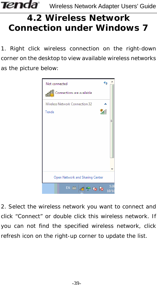     Wireless Network Adapter Users’ Guide  -39-4.2 Wireless Network Connection under Windows 7  1. Right click wireless connection on the right-down corner on the desktop to view available wireless networks as the picture below:    2. Select the wireless network you want to connect and click “Connect” or double click this wireless network. If you can not find the specified wireless network, click refresh icon on the right-up corner to update the list.   