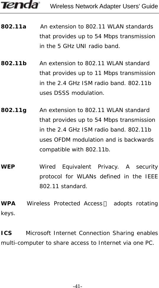     Wireless Network Adapter Users’ Guide  -41- 802.11a     An extension to 802.11 WLAN standards that provides up to 54 Mbps transmission in the 5 GHz UNI radio band.  802.11b     An extension to 802.11 WLAN standard that provides up to 11 Mbps transmission in the 2.4 GHz ISM radio band. 802.11b uses DSSS modulation.  802.11g  An extension to 802.11 WLAN standard that provides up to 54 Mbps transmission in the 2.4 GHz ISM radio band. 802.11b uses OFDM modulation and is backwards compatible with 802.11b.  WEP  Wired Equivalent Privacy. A security protocol for WLANs defined in the IEEE 802.11 standard.  WPA    Wireless Protected Access， adopts rotating keys.   ICS     Microsoft Internet Connection Sharing enables multi-computer to share access to Internet via one PC.   
