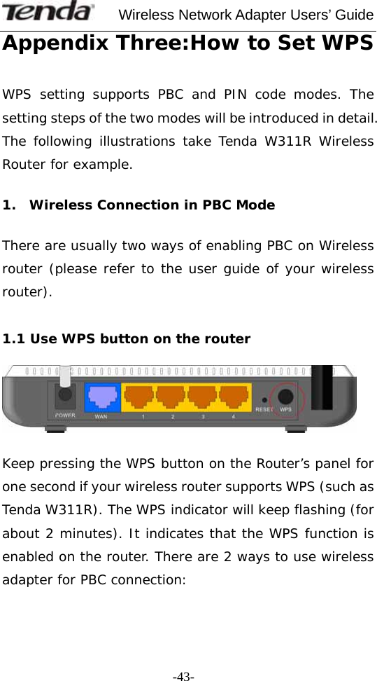     Wireless Network Adapter Users’ Guide  -43-Appendix Three:How to Set WPS   WPS setting supports PBC and PIN code modes. The setting steps of the two modes will be introduced in detail. The following illustrations take Tenda W311R Wireless Router for example.   1.  Wireless Connection in PBC Mode   There are usually two ways of enabling PBC on Wireless router (please refer to the user guide of your wireless router).   1.1 Use WPS button on the router     Keep pressing the WPS button on the Router’s panel for one second if your wireless router supports WPS (such as Tenda W311R). The WPS indicator will keep flashing (for about 2 minutes). It indicates that the WPS function is enabled on the router. There are 2 ways to use wireless adapter for PBC connection:   