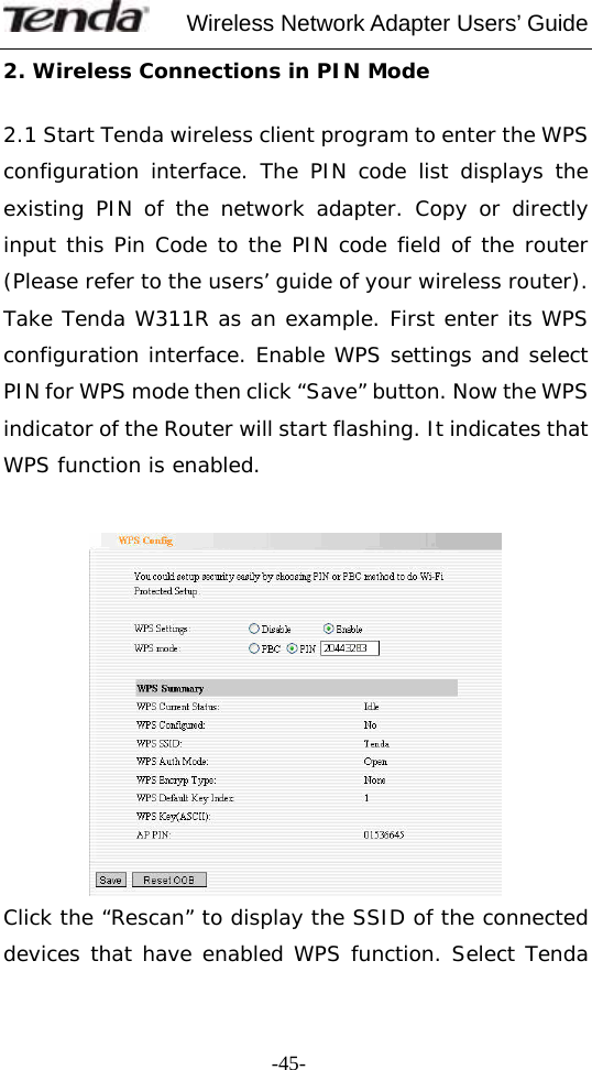     Wireless Network Adapter Users’ Guide  -45-2. Wireless Connections in PIN Mode   2.1 Start Tenda wireless client program to enter the WPS configuration interface. The PIN code list displays the existing PIN of the network adapter. Copy or directly input this Pin Code to the PIN code field of the router (Please refer to the users’ guide of your wireless router). Take Tenda W311R as an example. First enter its WPS configuration interface. Enable WPS settings and select PIN for WPS mode then click “Save” button. Now the WPS indicator of the Router will start flashing. It indicates that WPS function is enabled.     Click the “Rescan” to display the SSID of the connected devices that have enabled WPS function. Select Tenda 