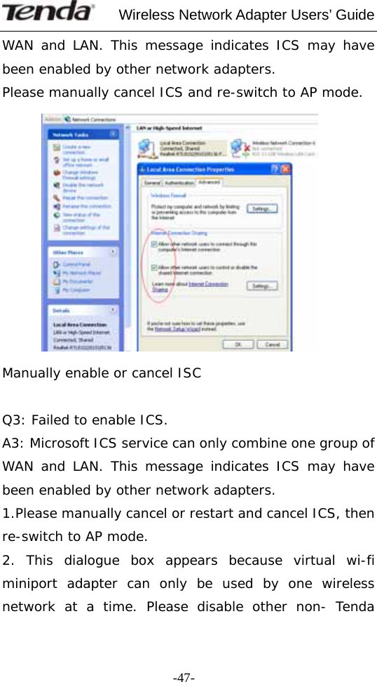     Wireless Network Adapter Users’ Guide  -47-WAN and LAN. This message indicates ICS may have been enabled by other network adapters.  Please manually cancel ICS and re-switch to AP mode.            Manually enable or cancel ISC  Q3: Failed to enable ICS. A3: Microsoft ICS service can only combine one group of WAN and LAN. This message indicates ICS may have been enabled by other network adapters.  1.Please manually cancel or restart and cancel ICS, then re-switch to AP mode. 2. This dialogue box appears because virtual wi-fi miniport adapter can only be used by one wireless network at a time. Please disable other non- Tenda 