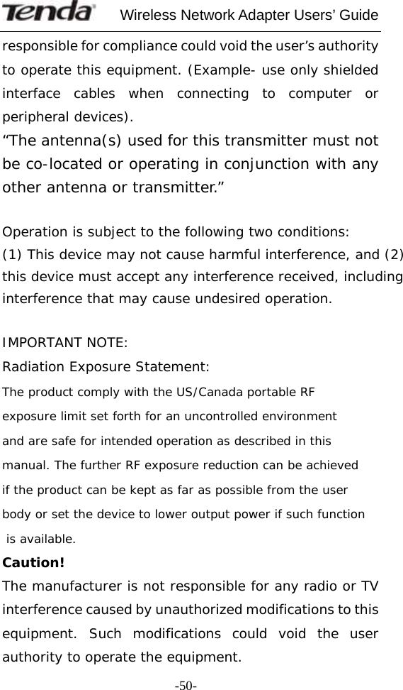     Wireless Network Adapter Users’ Guide  -50-responsible for compliance could void the user’s authority to operate this equipment. (Example- use only shielded interface cables when connecting to computer or peripheral devices). “The antenna(s) used for this transmitter must not be co-located or operating in conjunction with any other antenna or transmitter.”  Operation is subject to the following two conditions: (1) This device may not cause harmful interference, and (2) this device must accept any interference received, including interference that may cause undesired operation.  IMPORTANT NOTE: Radiation Exposure Statement:The product comply with the US/Canada portable RF exposure limit set forth for an uncontrolled environment and are safe for intended operation as described in this manual. The further RF exposure reduction can be achieved if the product can be kept as far as possible from the user body or set the device to lower output power if such function is available. Caution!  The manufacturer is not responsible for any radio or TV interference caused by unauthorized modifications to this equipment. Such modifications could void the user authority to operate the equipment.  