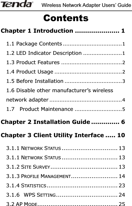 Wireless Network Adapter Users’ GuideContentsChapter 1 Introduction ...................... 1 1.1 Package Contents ...................................1 1.2 LED Indicator Description .......................1 1.3 Product Features ....................................2 1.4 Product Usage ........................................2 1.5 Before Installation ..................................3 1.6 Disable other manufacturer’s wireless network adapter ...........................................4 1.7  Product Maintenance ............................5Chapter 2 Installation Guide .............. 6Chapter 3 Client Utility Interface ..... 103.1.1 NETWORK STATUS .............................. 133.1.1 NETWORK STATUS .............................. 133.1.2 SITE SURVEY.................................... 133.1.3 PROFILE MANAGEMENT......................... 143.1.4 STATISTICS ...................................... 233.1.6 WPS SETTING................................. 243.2 AP MODE........................................... 25