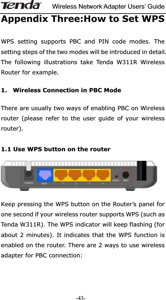 Wireless Network Adapter Users’ Guide-43-Appendix Three:How to Set WPS WPS setting supports PBC and PIN code modes. The setting steps of the two modes will be introduced in detail. The following illustrations take Tenda W311R Wireless Router for example.   1.    Wireless Connection in PBC Mode   There are usually two ways of enabling PBC on Wireless router (please refer to the user guide of your wireless router).  1.1 Use WPS button on the router Keep pressing the WPS button on the Router’s panel for one second if your wireless router supports WPS (such as Tenda W311R). The WPS indicator will keep flashing (for about 2 minutes). It indicates that the WPS function is enabled on the router. There are 2 ways to use wireless adapter for PBC connection: 