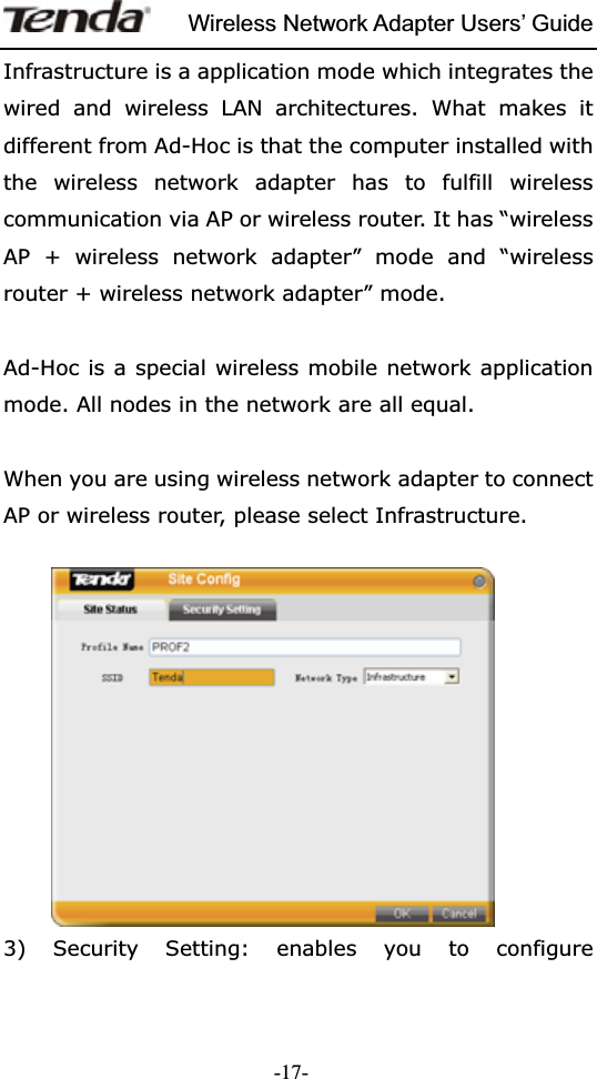Wireless Network Adapter Users’ Guide-17-Infrastructure is a application mode which integrates the wired and wireless LAN architectures. What makes it different from Ad-Hoc is that the computer installed with the wireless network adapter has to fulfill wireless communication via AP or wireless router. It has “wireless AP + wireless network adapter” mode and “wireless router + wireless network adapter” mode. Ad-Hoc is a special wireless mobile network application mode. All nodes in the network are all equal. When you are using wireless network adapter to connect AP or wireless router, please select Infrastructure.   3) Security Setting: enables you to configure 