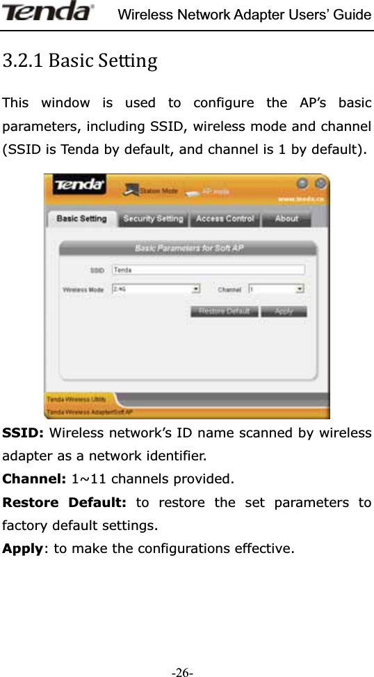 Wireless Network Adapter Users’ Guide-26-͵ǤʹǤͳThis window is used to configure the AP’s basic parameters, including SSID, wireless mode and channel (SSID is Tenda by default, and channel is 1 by default). SSID: Wireless network’s ID name scanned by wireless adapter as a network identifier. Channel: 1~11 channels provided. Restore Default: to restore the set parameters to factory default settings. Apply: to make the configurations effective. 