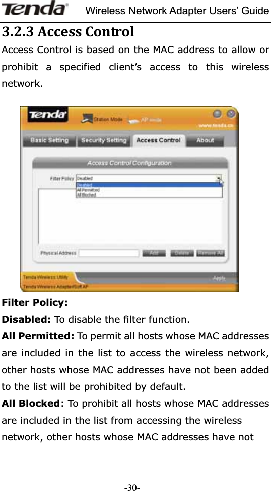 Wireless Network Adapter Users’ Guide-30-3.2.3AccessControlAccess Control is based on the MAC address to allow or prohibit a specified client’s access to this wireless network.Filter Policy: Disabled: To disable the filter function. All Permitted: To permit all hosts whose MAC addresses are included in the list to access the wireless network, other hosts whose MAC addresses have not been added to the list will be prohibited by default.   All Blocked: To prohibit all hosts whose MAC addresses are included in the list from accessing the wireless network, other hosts whose MAC addresses have not 