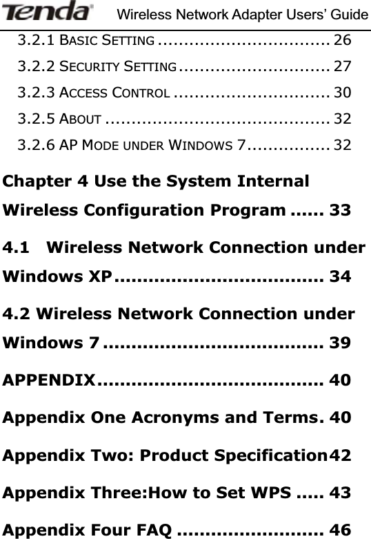 Wireless Network Adapter Users’ Guide3.2.1 BASIC SETTING ................................. 263.2.2 SECURITY SETTING ............................. 273.2.3 ACCESS CONTROL .............................. 303.2.5 ABOUT ........................................... 323.2.6 AP MODE UNDER WINDOWS 7................ 32Chapter 4 Use the System Internal Wireless Configuration Program ...... 334.1    Wireless Network Connection under Windows XP..................................... 344.2 Wireless Network Connection under Windows 7 ....................................... 39APPENDIX........................................ 40Appendix One Acronyms and Terms. 40Appendix Two: Product Specification42Appendix Three:How to Set WPS ..... 43Appendix Four FAQ .......................... 46